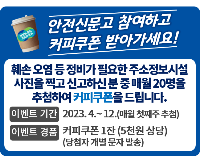 안전신문고 참여하고 커피쿠폰 받아가세요!
									훼손 오염 등 정비가 필요한 주소정보시설 사진을 찍고 신고하신 분 매월 20명을 추첨하여 커피쿠폰을 드립니다.
									이벤트 기간 2023. 4. ~12.(매월 첫째주 추첨)
									이벤트 경품 커피쿠폰 1잔(20명)(당첨자 개별 문자 발송)